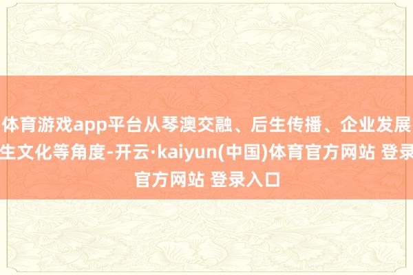 体育游戏app平台从琴澳交融、后生传播、企业发展、后生文化等角度-开云·kaiyun(中国)体育官方网站 登录入口