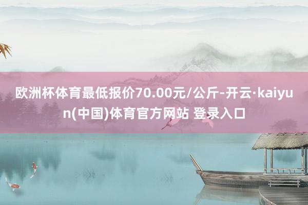 欧洲杯体育最低报价70.00元/公斤-开云·kaiyun(中国)体育官方网站 登录入口