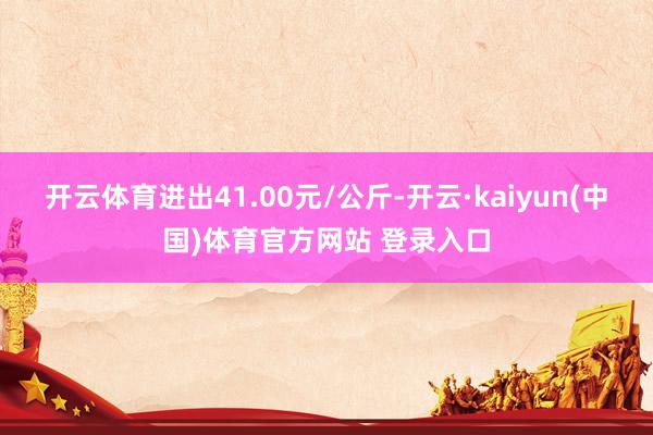 开云体育进出41.00元/公斤-开云·kaiyun(中国)体育官方网站 登录入口