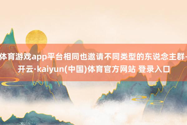 体育游戏app平台相同也邀请不同类型的东说念主群-开云·kaiyun(中国)体育官方网站 登录入口