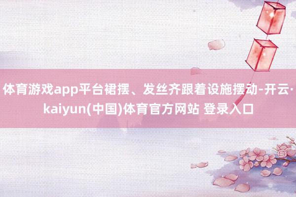 体育游戏app平台裙摆、发丝齐跟着设施摆动-开云·kaiyun(中国)体育官方网站 登录入口