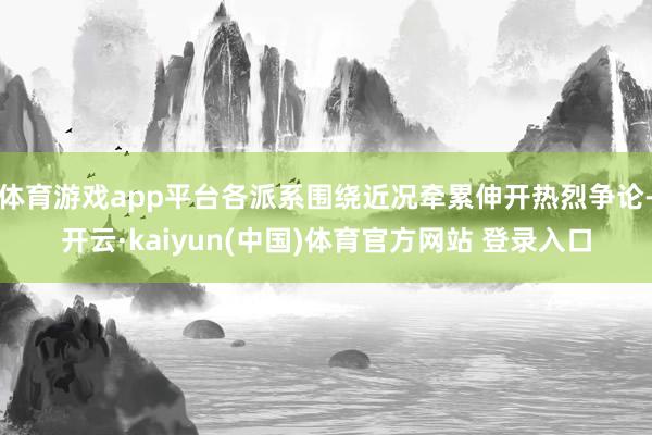 体育游戏app平台各派系围绕近况牵累伸开热烈争论-开云·kaiyun(中国)体育官方网站 登录入口