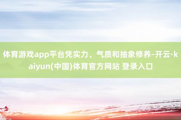 体育游戏app平台凭实力、气质和抽象修养-开云·kaiyun(中国)体育官方网站 登录入口
