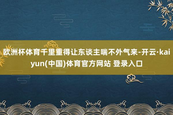 欧洲杯体育千里重得让东谈主喘不外气来-开云·kaiyun(中国)体育官方网站 登录入口