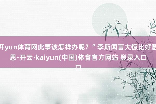 开yun体育网此事该怎样办呢？”李斯闻言大惊比好意思-开云·kaiyun(中国)体育官方网站 登录入口