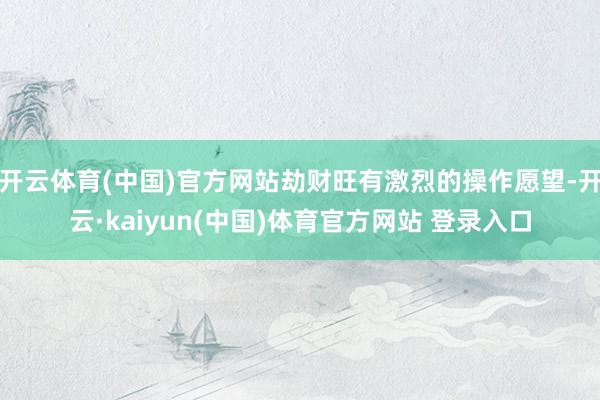 开云体育(中国)官方网站劫财旺有激烈的操作愿望-开云·kaiyun(中国)体育官方网站 登录入口