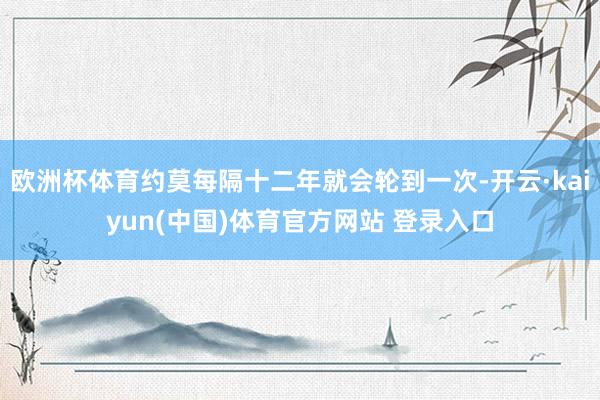 欧洲杯体育约莫每隔十二年就会轮到一次-开云·kaiyun(中国)体育官方网站 登录入口