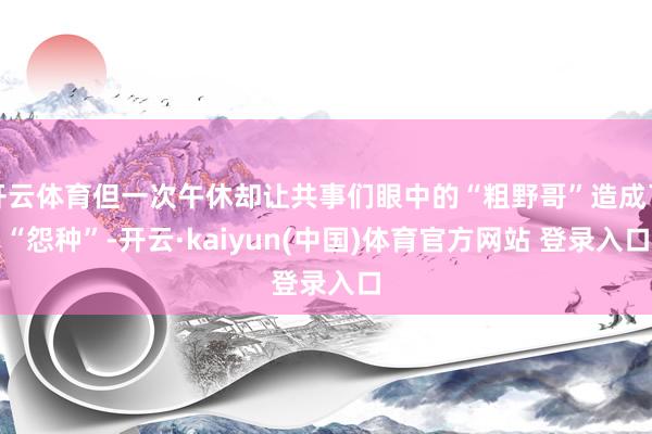 开云体育但一次午休却让共事们眼中的“粗野哥”造成了“怨种”-开云·kaiyun(中国)体育官方网站 登录入口
