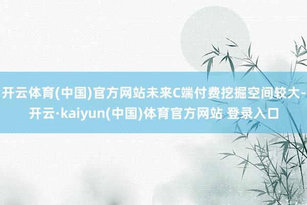 开云体育(中国)官方网站未来C端付费挖掘空间较大-开云·kaiyun(中国)体育官方网站 登录入口