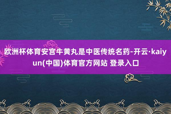 欧洲杯体育安宫牛黄丸是中医传统名药-开云·kaiyun(中国)体育官方网站 登录入口