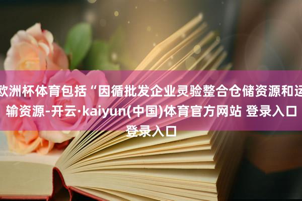 欧洲杯体育包括“因循批发企业灵验整合仓储资源和运输资源-开云·kaiyun(中国)体育官方网站 登录入口