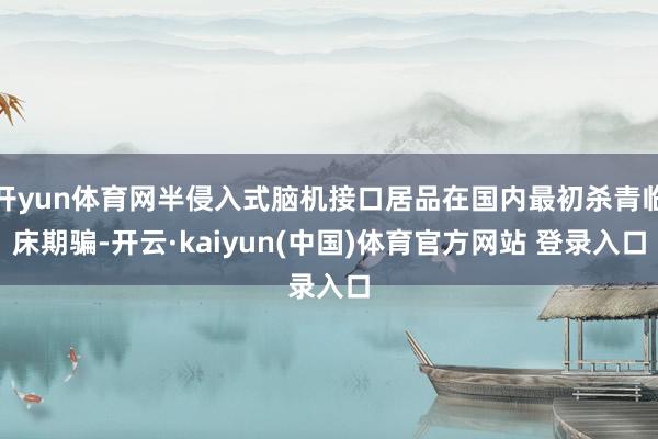开yun体育网半侵入式脑机接口居品在国内最初杀青临床期骗-开云·kaiyun(中国)体育官方网站 登录入口