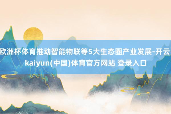 欧洲杯体育推动智能物联等5大生态圈产业发展-开云·kaiyun(中国)体育官方网站 登录入口