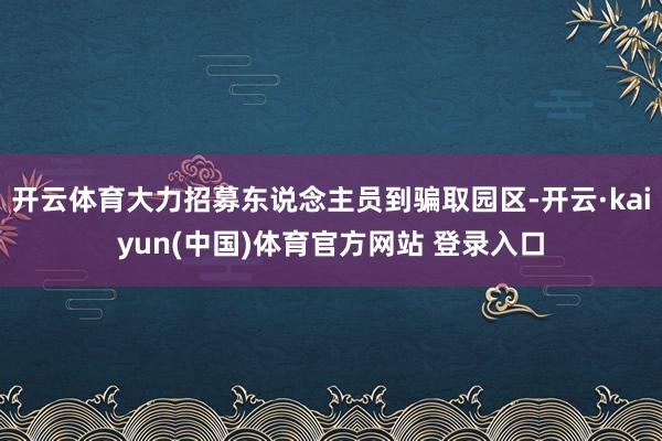 开云体育大力招募东说念主员到骗取园区-开云·kaiyun(中国)体育官方网站 登录入口