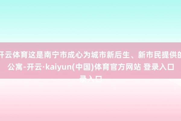 开云体育这是南宁市成心为城市新后生、新市民提供的公寓-开云·kaiyun(中国)体育官方网站 登录入口