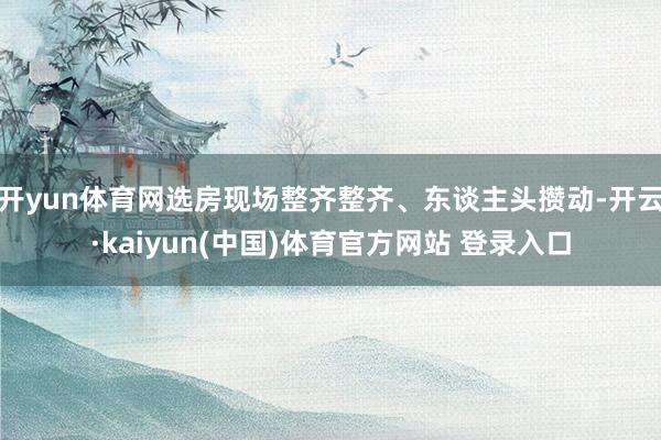 开yun体育网选房现场整齐整齐、东谈主头攒动-开云·kaiyun(中国)体育官方网站 登录入口