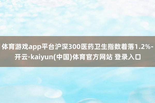 体育游戏app平台沪深300医药卫生指数着落1.2%-开云·kaiyun(中国)体育官方网站 登录入口