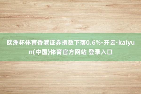 欧洲杯体育香港证券指数下落0.6%-开云·kaiyun(中国)体育官方网站 登录入口