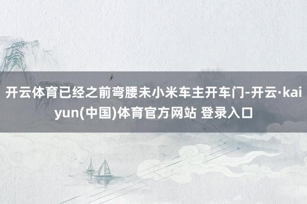 开云体育已经之前弯腰未小米车主开车门-开云·kaiyun(中国)体育官方网站 登录入口