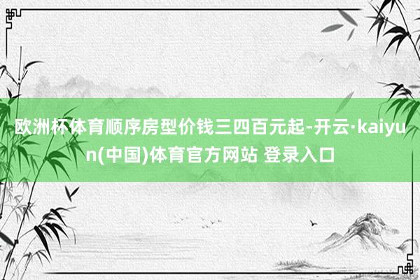 欧洲杯体育顺序房型价钱三四百元起-开云·kaiyun(中国)体育官方网站 登录入口
