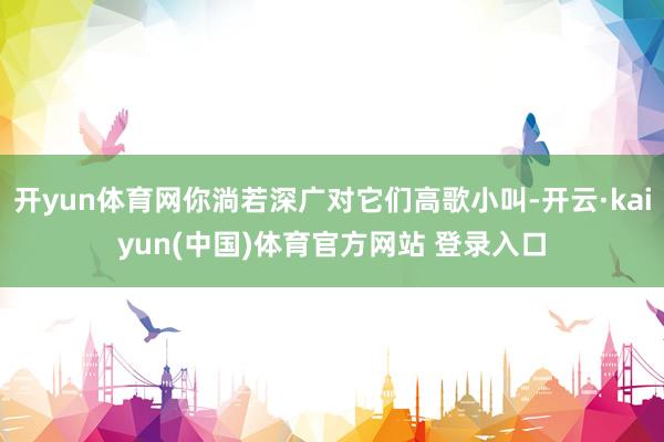 开yun体育网你淌若深广对它们高歌小叫-开云·kaiyun(中国)体育官方网站 登录入口