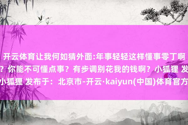 开云体育让我何如猜外面:年事轻轻这样懂事零丁啊家里：你是不是要零丁？你能不可懂点事？有步调别花我的钱啊？小狐狸 发布于：北京市-开云·kaiyun(中国)体育官方网站 登录入口