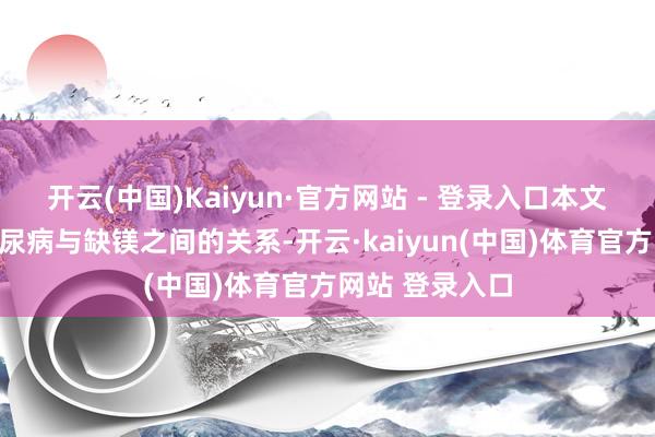 开云(中国)Kaiyun·官方网站 - 登录入口本文将带您磋商糖尿病与缺镁之间的关系-开云·kaiyun(中国)体育官方网站 登录入口