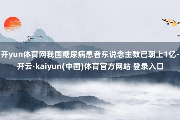 开yun体育网我国糖尿病患者东说念主数已朝上1亿-开云·kaiyun(中国)体育官方网站 登录入口