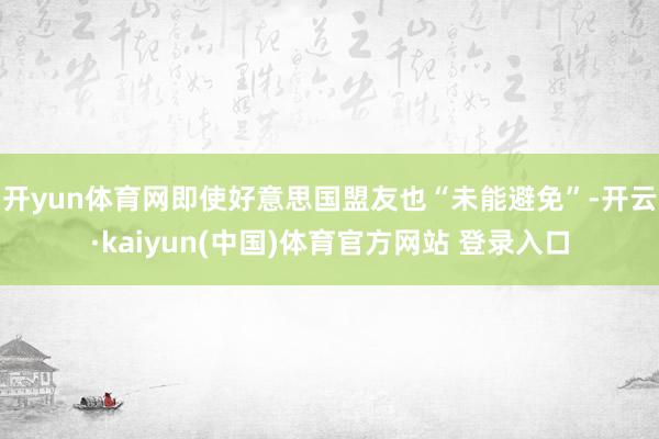 开yun体育网即使好意思国盟友也“未能避免”-开云·kaiyun(中国)体育官方网站 登录入口