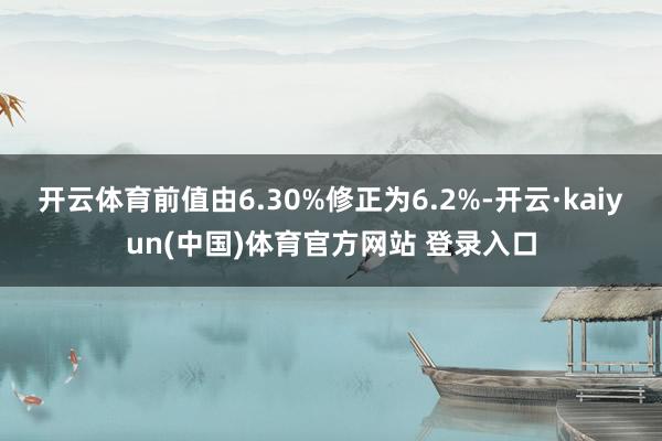 开云体育前值由6.30%修正为6.2%-开云·kaiyun(中国)体育官方网站 登录入口