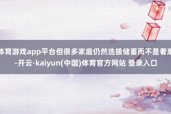 体育游戏app平台但很多家庭仍然选拔储蓄而不是奢靡-开云·kaiyun(中国)体育官方网站 登录入口