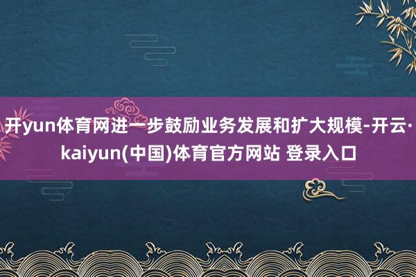开yun体育网进一步鼓励业务发展和扩大规模-开云·kaiyun(中国)体育官方网站 登录入口