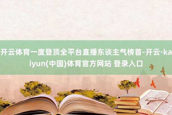开云体育一度登顶全平台直播东谈主气榜首-开云·kaiyun(中国)体育官方网站 登录入口