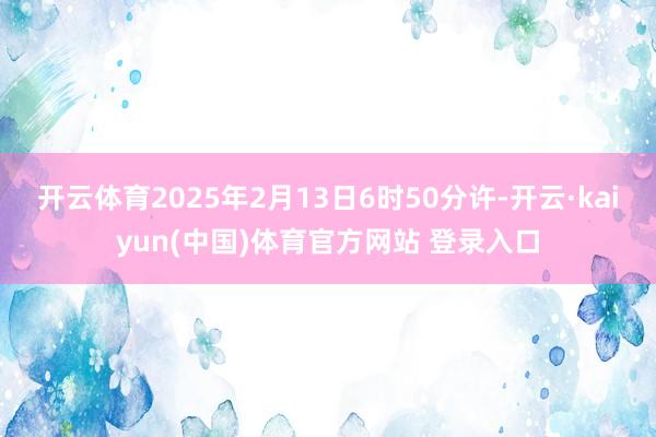 开云体育2025年2月13日6时50分许-开云·kaiyun(中国)体育官方网站 登录入口