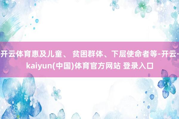 开云体育惠及儿童、 贫困群体、下层使命者等-开云·kaiyun(中国)体育官方网站 登录入口