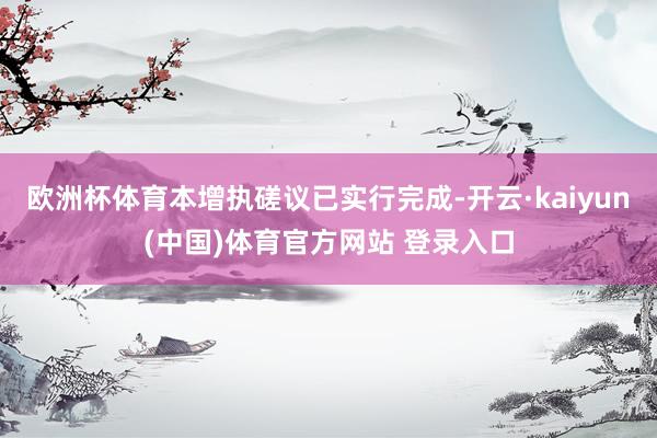 欧洲杯体育本增执磋议已实行完成-开云·kaiyun(中国)体育官方网站 登录入口