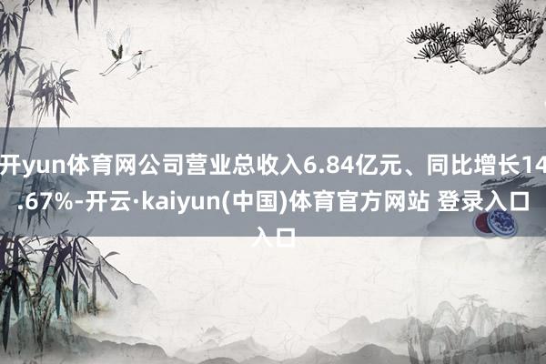 开yun体育网公司营业总收入6.84亿元、同比增长14.67%-开云·kaiyun(中国)体育官方网站 登录入口