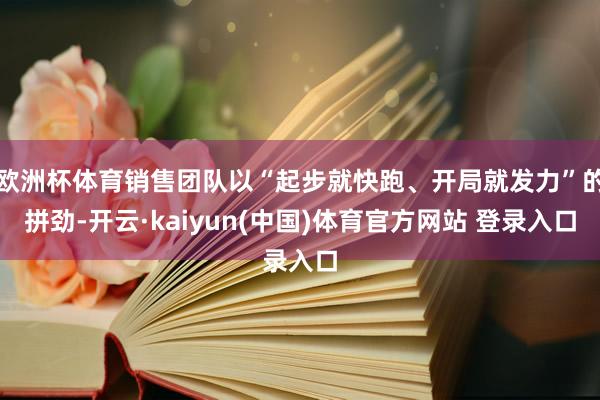 欧洲杯体育销售团队以“起步就快跑、开局就发力”的拼劲-开云·kaiyun(中国)体育官方网站 登录入口