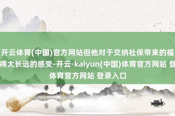 开云体育(中国)官方网站但他对于交纳社保带来的福利还莫得太长远的感受-开云·kaiyun(中国)体育官方网站 登录入口