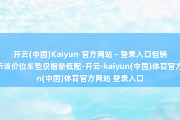 开云(中国)Kaiyun·官方网站 - 登录入口但销售东谈主员默示该价位车型仅指最低配-开云·kaiyun(中国)体育官方网站 登录入口