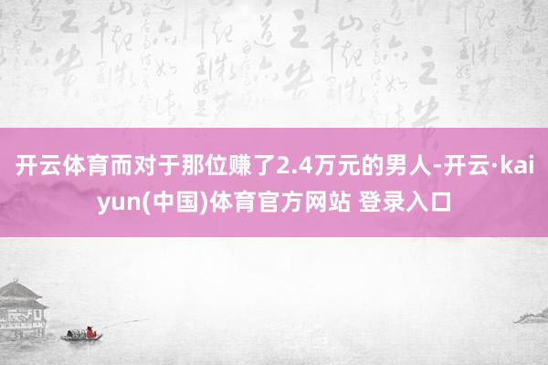开云体育而对于那位赚了2.4万元的男人-开云·kaiyun(中国)体育官方网站 登录入口