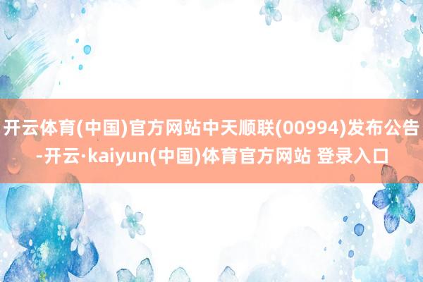 开云体育(中国)官方网站中天顺联(00994)发布公告-开云·kaiyun(中国)体育官方网站 登录入口