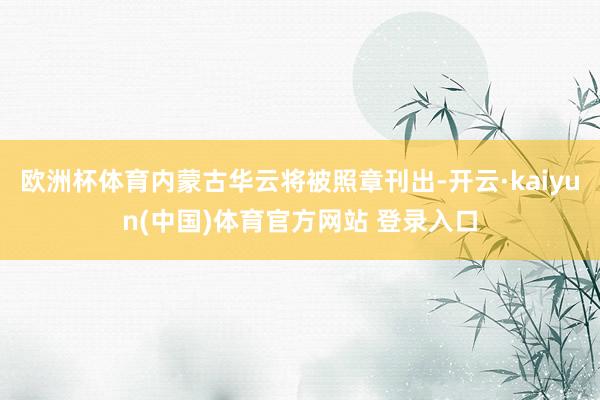 欧洲杯体育内蒙古华云将被照章刊出-开云·kaiyun(中国)体育官方网站 登录入口
