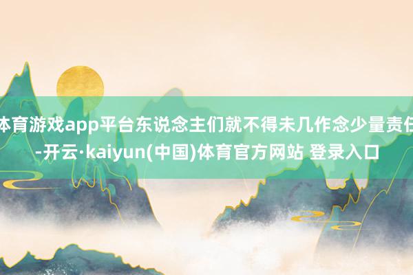 体育游戏app平台东说念主们就不得未几作念少量责任-开云·kaiyun(中国)体育官方网站 登录入口