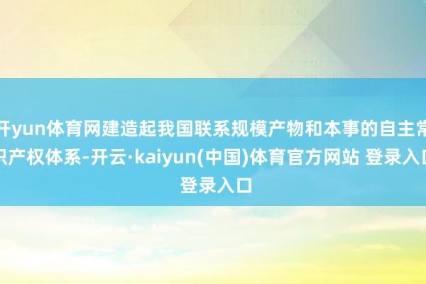 开yun体育网建造起我国联系规模产物和本事的自主常识产权体系-开云·kaiyun(中国)体育官方网站 登录入口