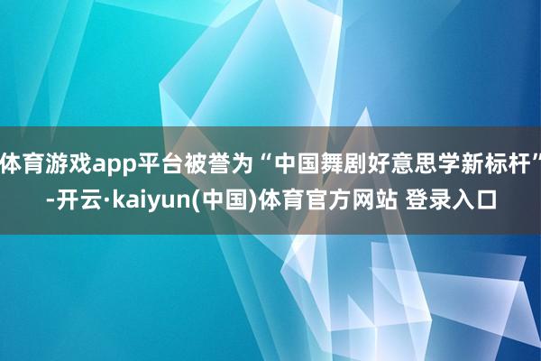 体育游戏app平台被誉为“中国舞剧好意思学新标杆”-开云·kaiyun(中国)体育官方网站 登录入口