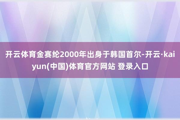 开云体育金赛纶2000年出身于韩国首尔-开云·kaiyun(中国)体育官方网站 登录入口