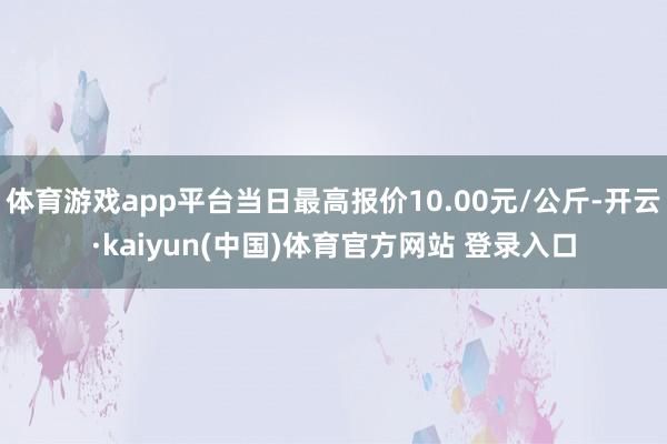 体育游戏app平台当日最高报价10.00元/公斤-开云·kaiyun(中国)体育官方网站 登录入口