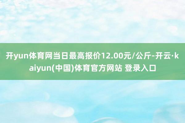 开yun体育网当日最高报价12.00元/公斤-开云·kaiyun(中国)体育官方网站 登录入口
