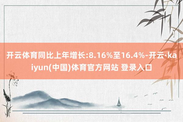 开云体育同比上年增长:8.16%至16.4%-开云·kaiyun(中国)体育官方网站 登录入口